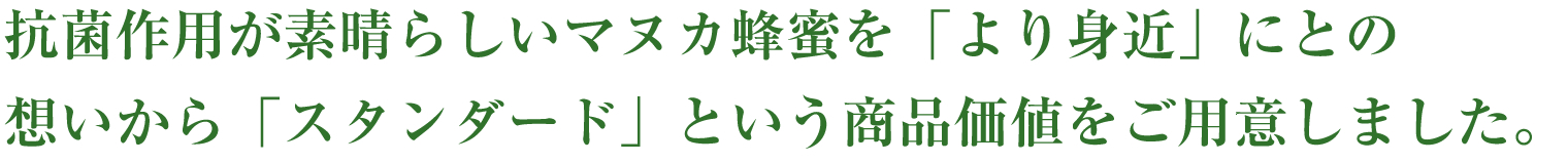 抗菌作用が素晴らしいマヌカ蜂蜜を「より身近」にとの
想いから「スタンダード」という商品価値をご用意しました。